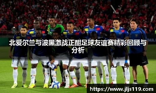 北爱尔兰与波黑激战正酣足球友谊赛精彩回顾与分析